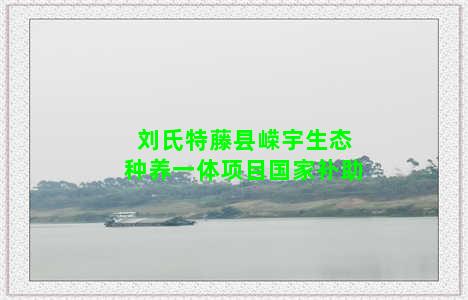 刘氏特藤县嵘宇生态种养一体项目国家补助